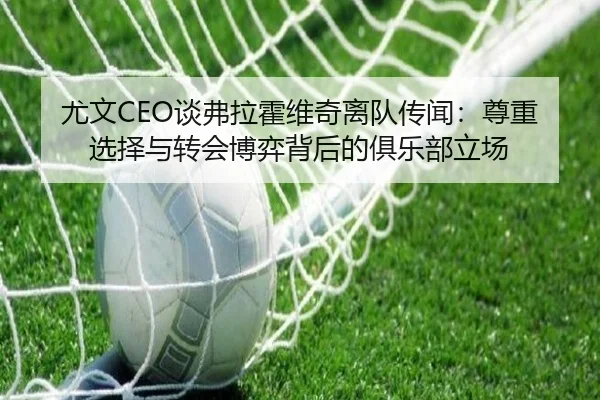尤文CEO谈弗拉霍维奇离队传闻:尊重选择与转会博弈背后的俱乐部立场